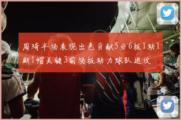 周琦半场表现出色贡献5分6板1助1断1帽关键3前场板助力球队进攻