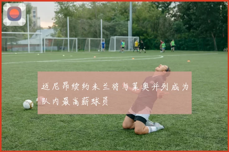 迈尼昂续约米兰将与莱奥并列成为队内最高薪球员