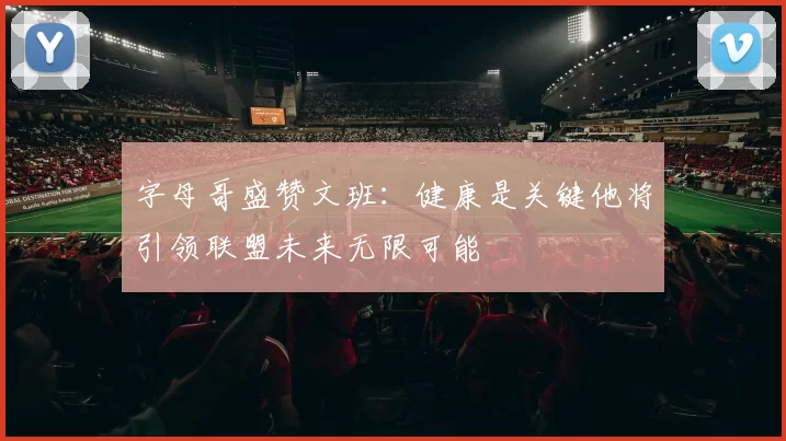 字母哥盛赞文班：健康是关键他将引领联盟未来无限可能