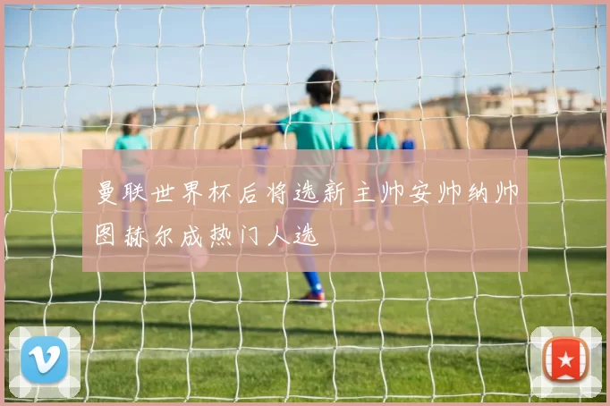 曼联世界杯后将选新主帅安帅纳帅图赫尔成热门人选