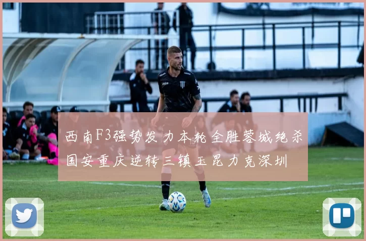 西南F3强势发力本轮全胜蓉城绝杀国安重庆逆转三镇玉昆力克深圳