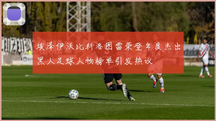 埃泽伊沃比科洛图雷荣登年度杰出黑人足球人物榜单引发热议