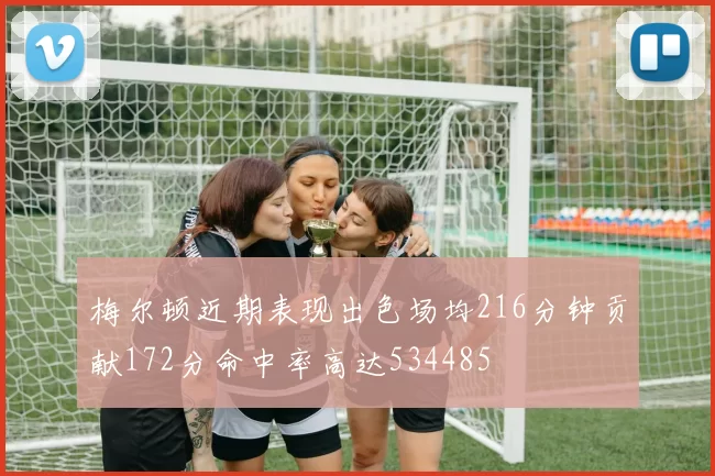 梅尔顿近期表现出色场均216分钟贡献172分命中率高达534485