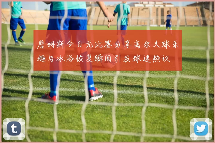 詹姆斯今日无比赛分享高尔夫球乐趣与冰浴恢复瞬间引发球迷热议