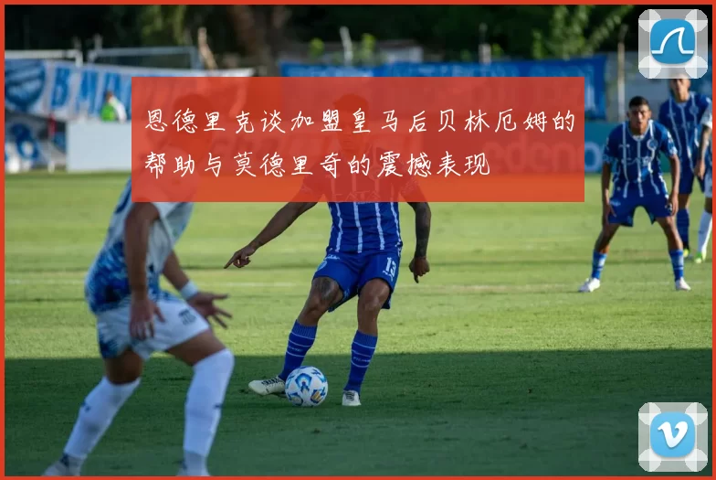 恩德里克谈加盟皇马后贝林厄姆的帮助与莫德里奇的震撼表现
