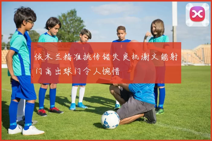依木兰精准挑传错失良机谢文能射门高出球门令人惋惜
