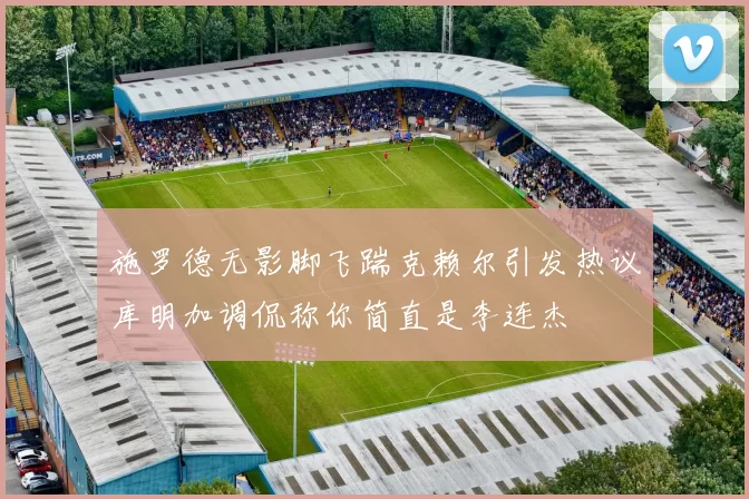 施罗德无影脚飞踹克赖尔引发热议库明加调侃称你简直是李连杰