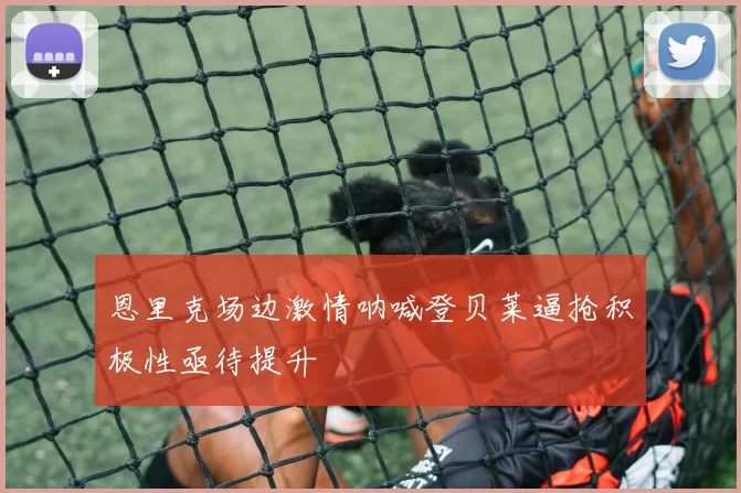 恩里克场边激情呐喊登贝莱逼抢积极性亟待提升