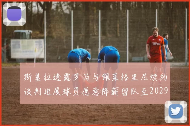 斯基拉透露罗马与佩莱格里尼续约谈判进展球员愿意降薪留队至2029年