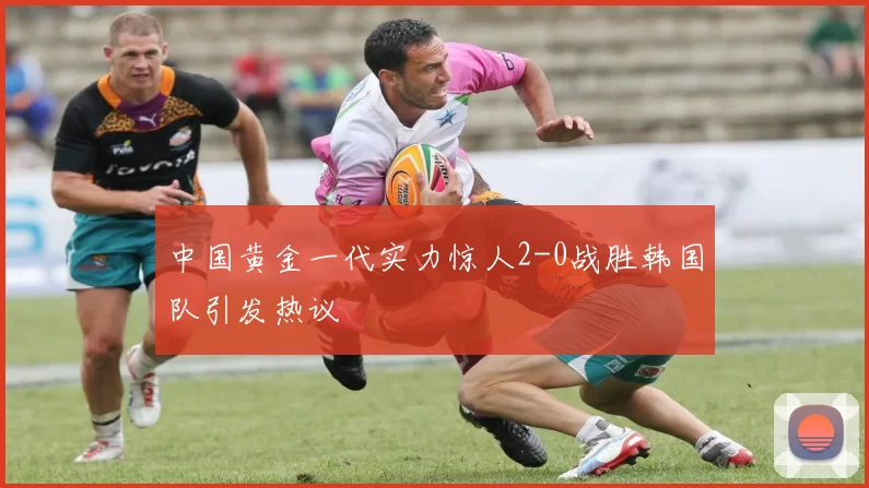 中国黄金一代实力惊人2-0战胜韩国队引发热议