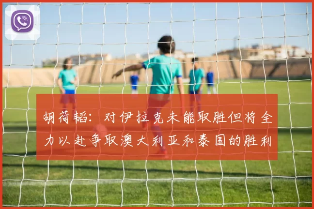 胡荷韬：对伊拉克未能取胜但将全力以赴争取澳大利亚和泰国的胜利