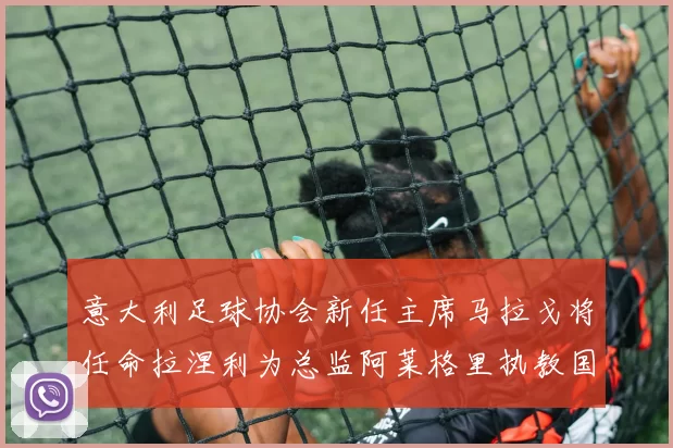 意大利足球协会新任主席马拉戈将任命拉涅利为总监阿莱格里执教国家队