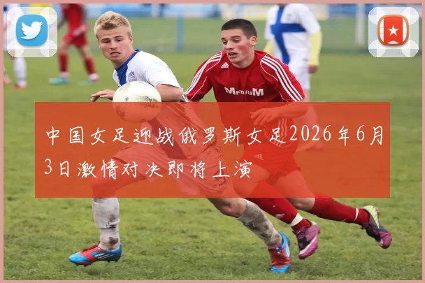 中国女足迎战俄罗斯女足2026年6月3日激情对决即将上演