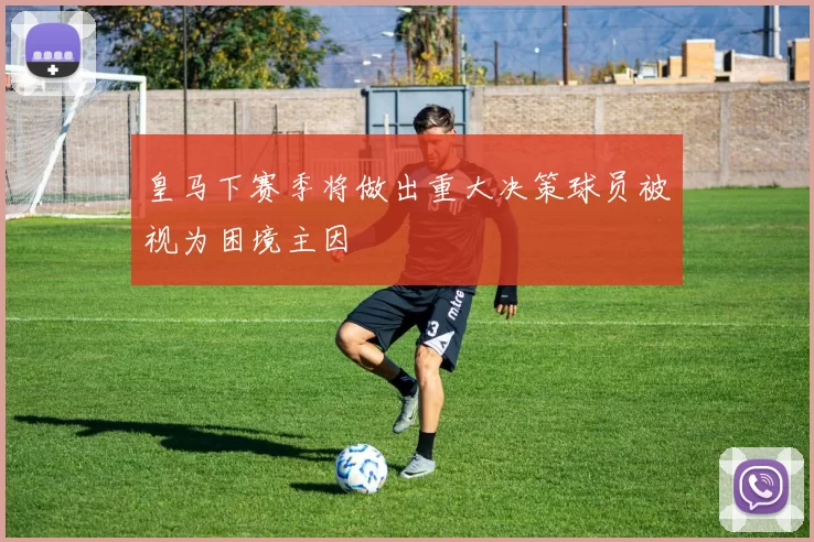 皇马下赛季将做出重大决策球员被视为困境主因